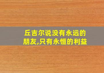 丘吉尔说没有永远的朋友,只有永恒的利益