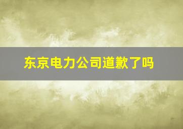 东京电力公司道歉了吗