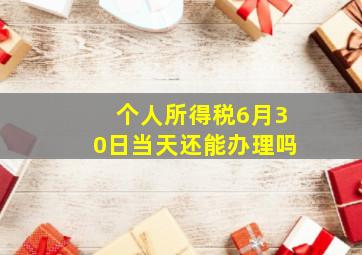 个人所得税6月30日当天还能办理吗