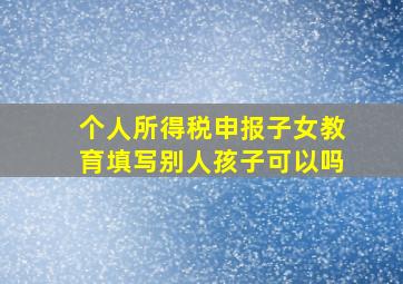 个人所得税申报子女教育填写别人孩子可以吗