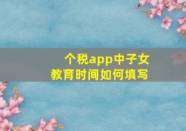 个税app中子女教育时间如何填写