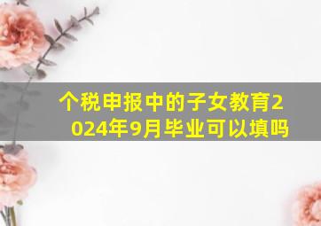 个税申报中的子女教育2024年9月毕业可以填吗