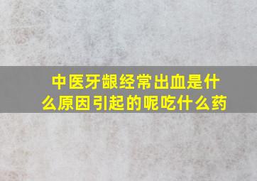 中医牙龈经常出血是什么原因引起的呢吃什么药