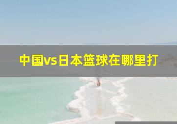 中国vs日本篮球在哪里打