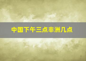 中国下午三点非洲几点