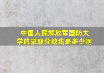 中国人民解放军国防大学的录取分数线是多少啊