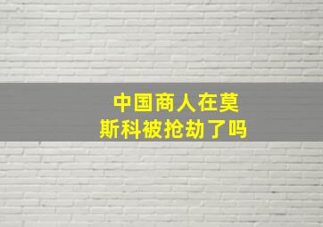 中国商人在莫斯科被抢劫了吗