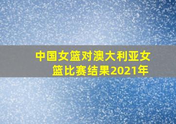 中国女篮对澳大利亚女篮比赛结果2021年