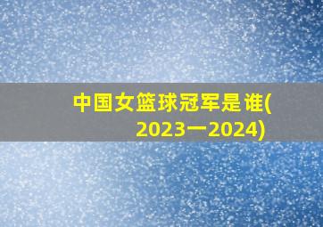 中国女篮球冠军是谁(2023一2024)