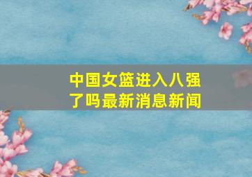 中国女篮进入八强了吗最新消息新闻