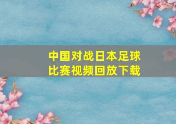 中国对战日本足球比赛视频回放下载