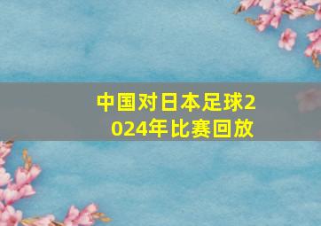 中国对日本足球2024年比赛回放