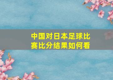 中国对日本足球比赛比分结果如何看