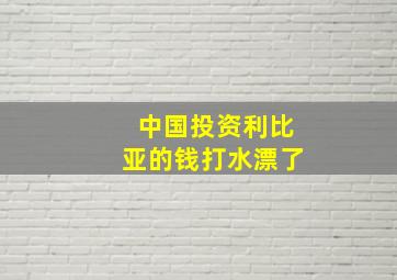 中国投资利比亚的钱打水漂了