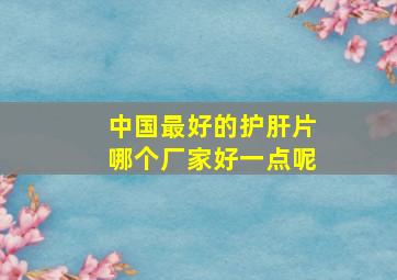 中国最好的护肝片哪个厂家好一点呢