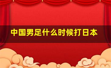 中国男足什么时候打日本