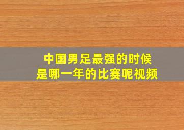 中国男足最强的时候是哪一年的比赛呢视频