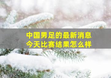 中国男足的最新消息今天比赛结果怎么样