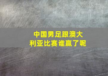 中国男足跟澳大利亚比赛谁赢了呢