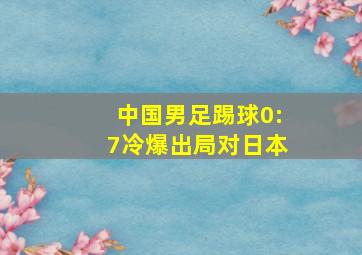 中国男足踢球0:7冷爆出局对日本