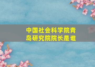 中国社会科学院青岛研究院院长是谁