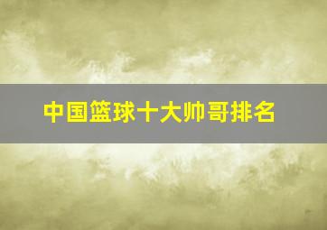 中国篮球十大帅哥排名