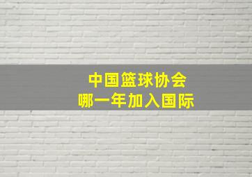 中国篮球协会哪一年加入国际