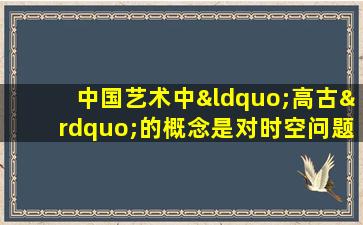 中国艺术中“高古”的概念是对时空问题的一种超越