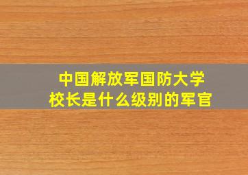 中国解放军国防大学校长是什么级别的军官