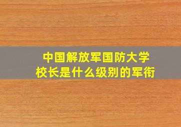 中国解放军国防大学校长是什么级别的军衔