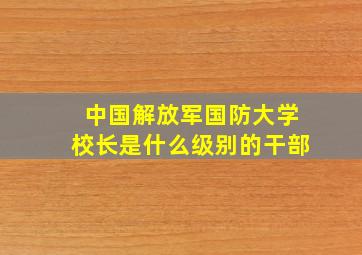 中国解放军国防大学校长是什么级别的干部