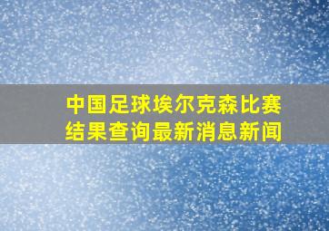 中国足球埃尔克森比赛结果查询最新消息新闻