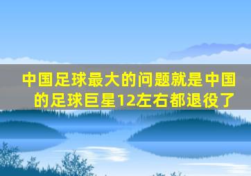 中国足球最大的问题就是中国的足球巨星12左右都退役了