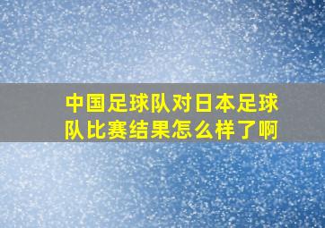 中国足球队对日本足球队比赛结果怎么样了啊