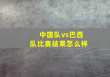 中国队vs巴西队比赛结果怎么样