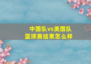 中国队vs美国队篮球赛结果怎么样