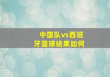 中国队vs西班牙篮球结果如何