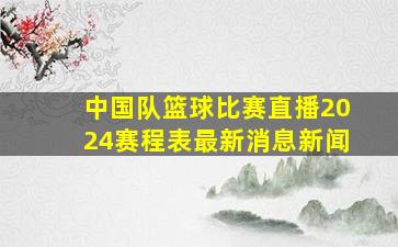 中国队篮球比赛直播2024赛程表最新消息新闻