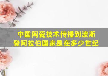 中国陶瓷技术传播到波斯登阿拉伯国家是在多少世纪