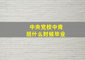 中央党校中青班什么时候毕业