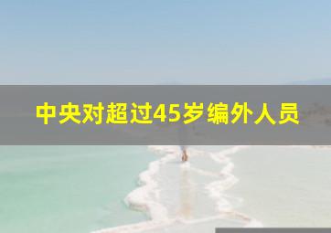 中央对超过45岁编外人员