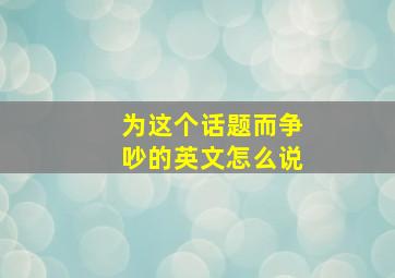 为这个话题而争吵的英文怎么说