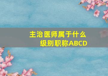 主治医师属于什么级别职称ABCD