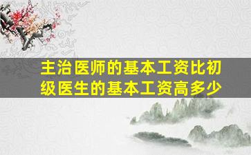 主治医师的基本工资比初级医生的基本工资高多少