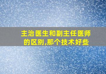 主治医生和副主任医师的区别,那个技术好些