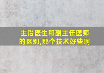 主治医生和副主任医师的区别,那个技术好些啊