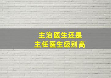 主治医生还是主任医生级别高