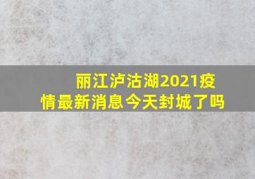 丽江泸沽湖2021疫情最新消息今天封城了吗