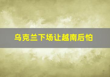 乌克兰下场让越南后怕