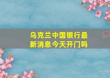 乌克兰中国银行最新消息今天开门吗